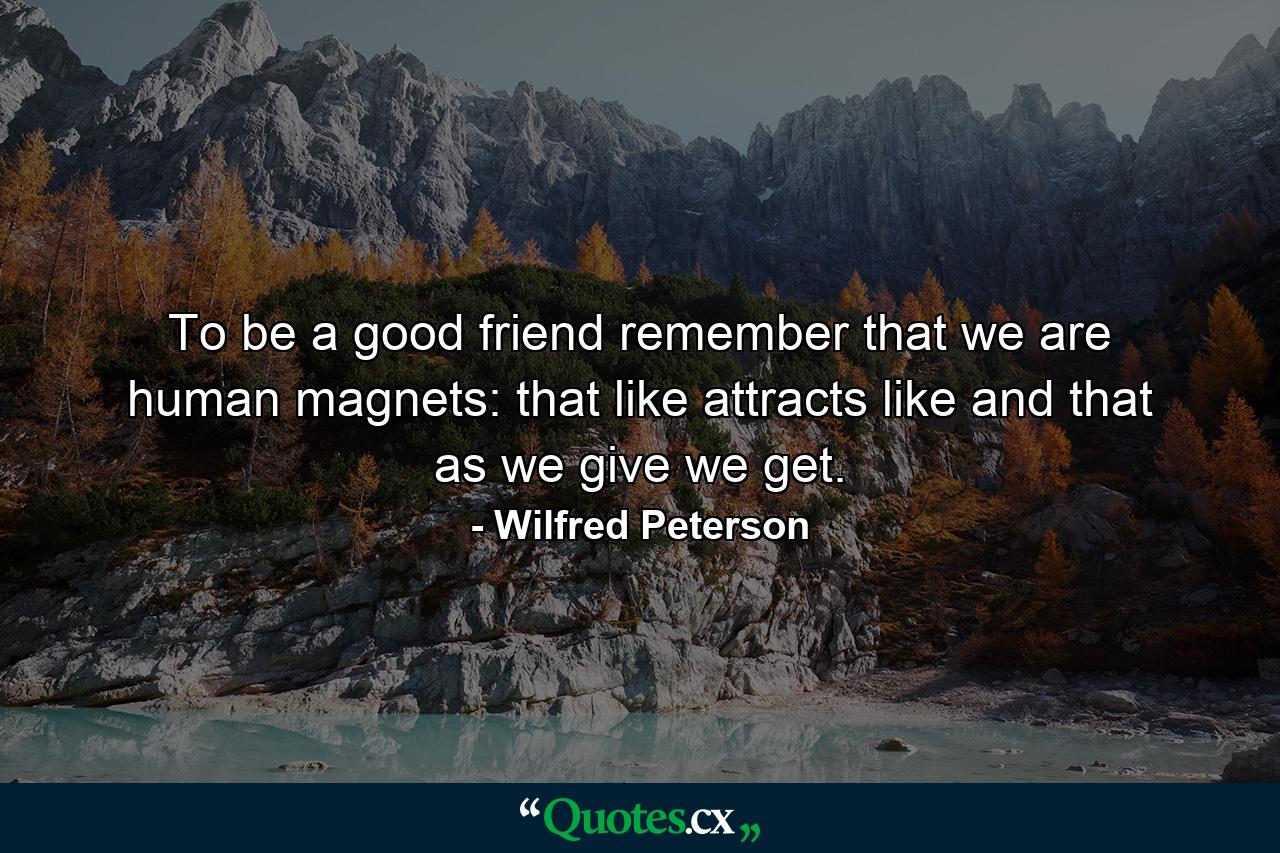 To be a good friend remember that we are human magnets: that like attracts like and that as we give we get. - Quote by Wilfred Peterson