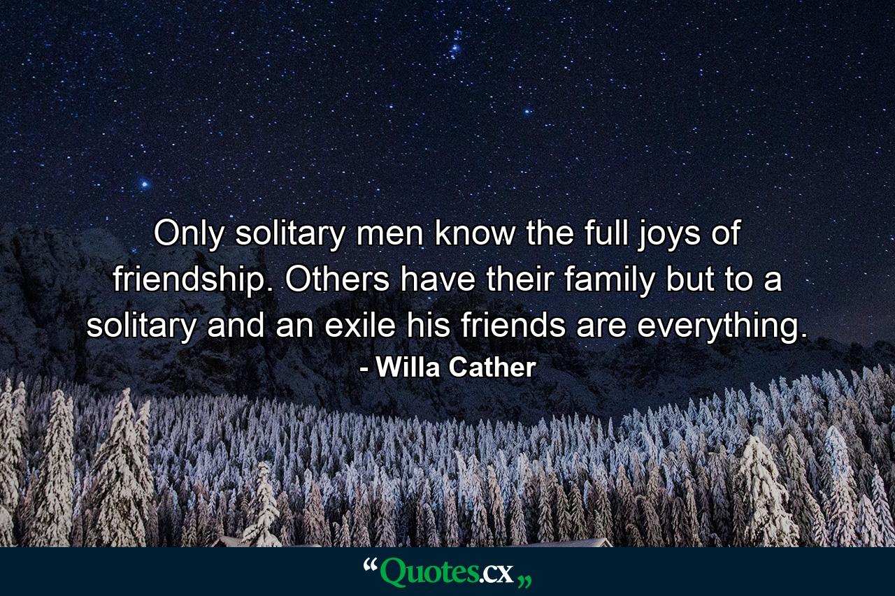 Only solitary men know the full joys of friendship. Others have their family  but to a solitary and an exile his friends are everything. - Quote by Willa Cather