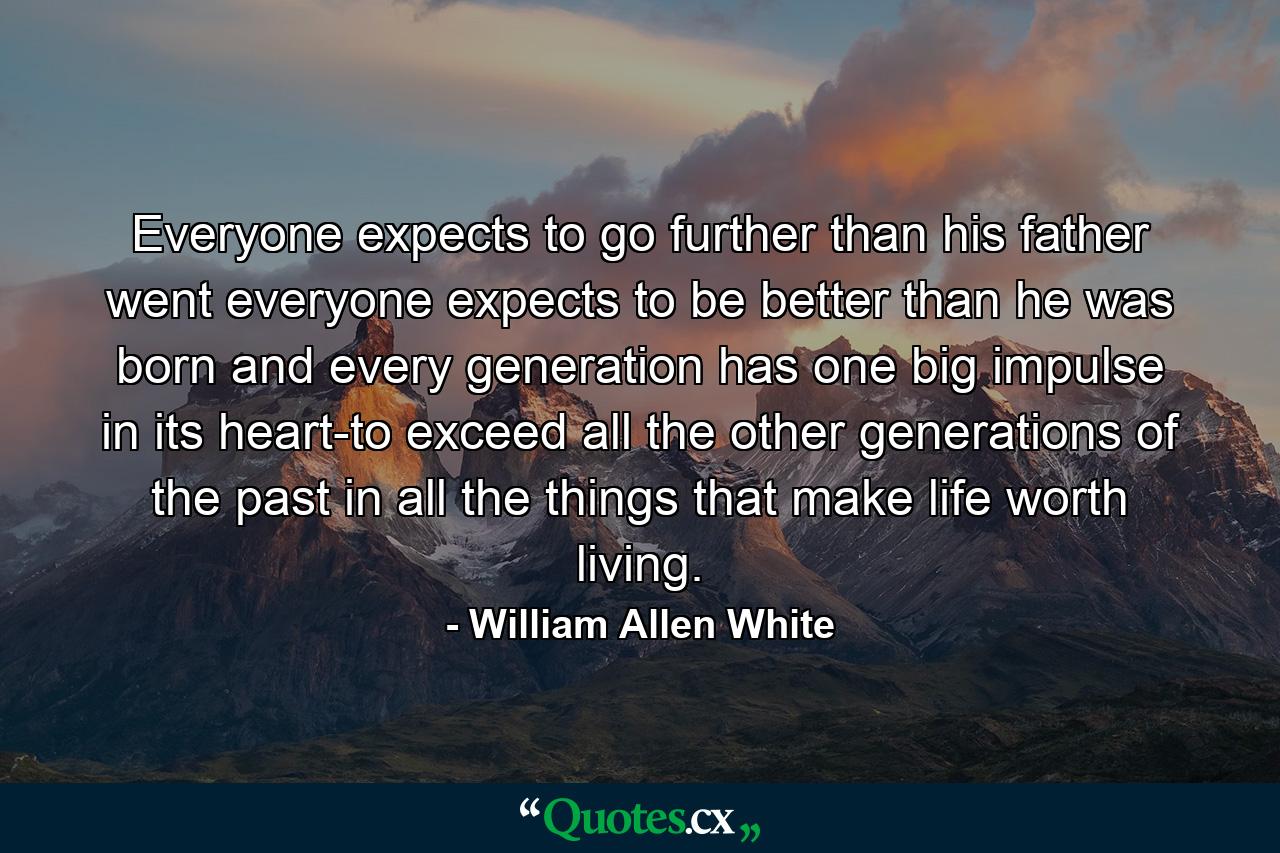 Everyone expects to go further than his father went  everyone expects to be better than he was born and every generation has one big impulse in its heart-to exceed all the other generations of the past in all the things that make life worth living. - Quote by William Allen White