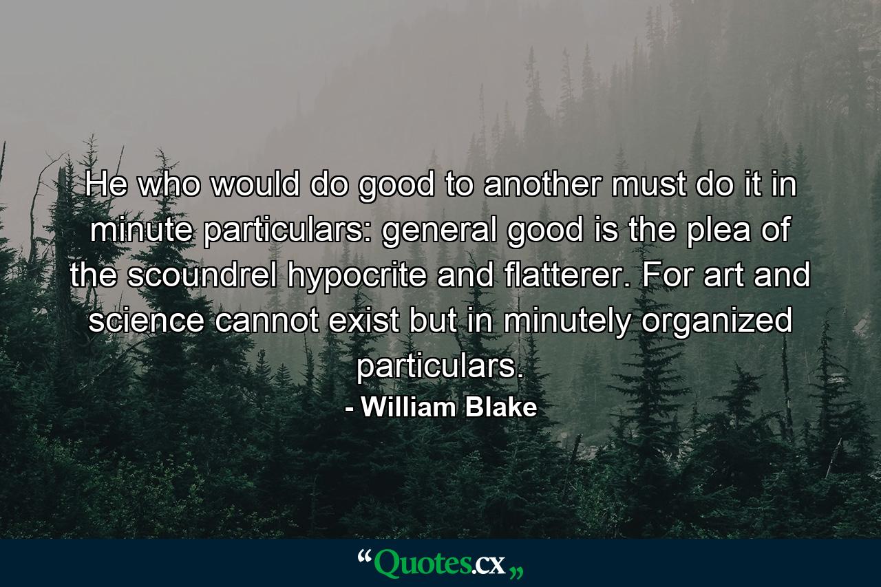 He who would do good to another must do it in minute particulars: general good is the plea of the scoundrel  hypocrite and flatterer. For art and science cannot exist but in minutely organized particulars. - Quote by William Blake