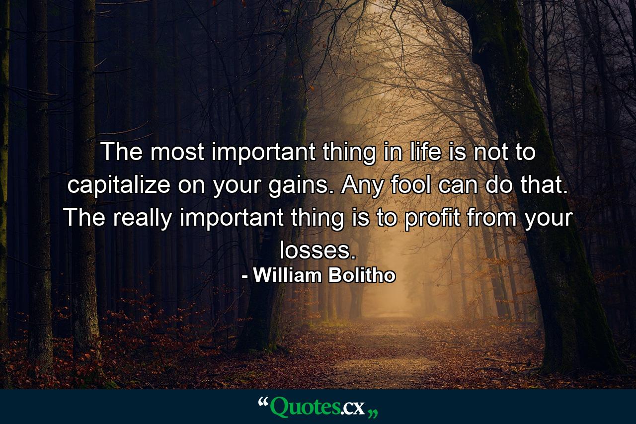 The most important thing in life is not to capitalize on your gains. Any fool can do that. The really important thing is to profit from your losses. - Quote by William Bolitho