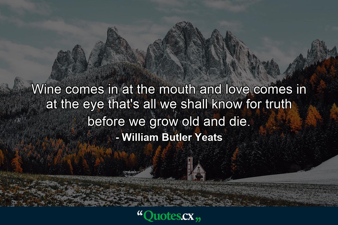 Wine comes in at the mouth and love comes in at the eye  that's all we shall know for truth before we grow old and die. - Quote by William Butler Yeats