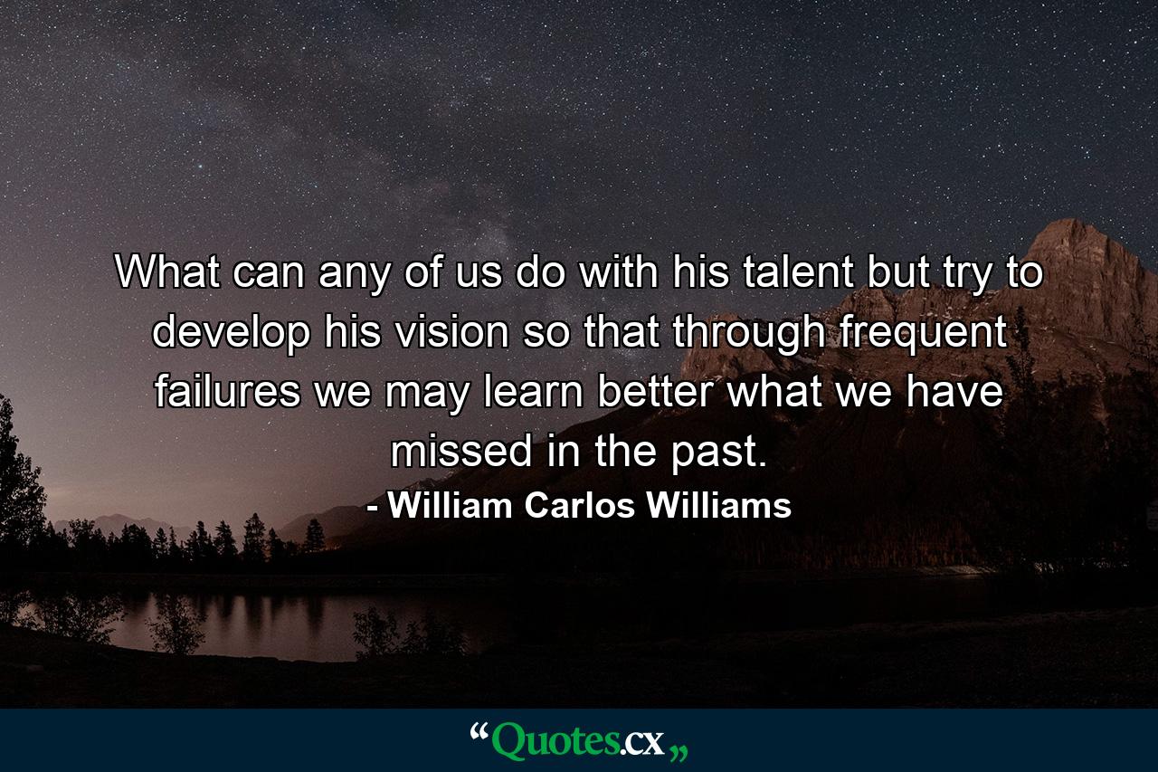 What can any of us do with his talent but try to develop his vision  so that through frequent failures we may learn better what we have missed in the past. - Quote by William Carlos Williams