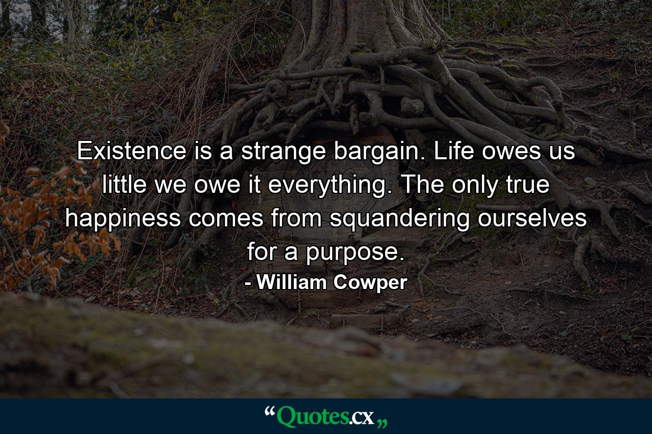 Existence is a strange bargain. Life owes us little  we owe it everything. The only true happiness comes from squandering ourselves for a purpose. - Quote by William Cowper