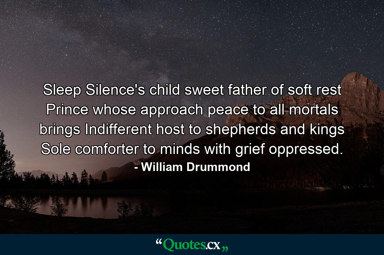 Sleep  Silence's child  sweet father of soft rest  Prince whose approach peace to all mortals brings  Indifferent host to shepherds and kings  Sole comforter to minds with grief oppressed. - Quote by William Drummond