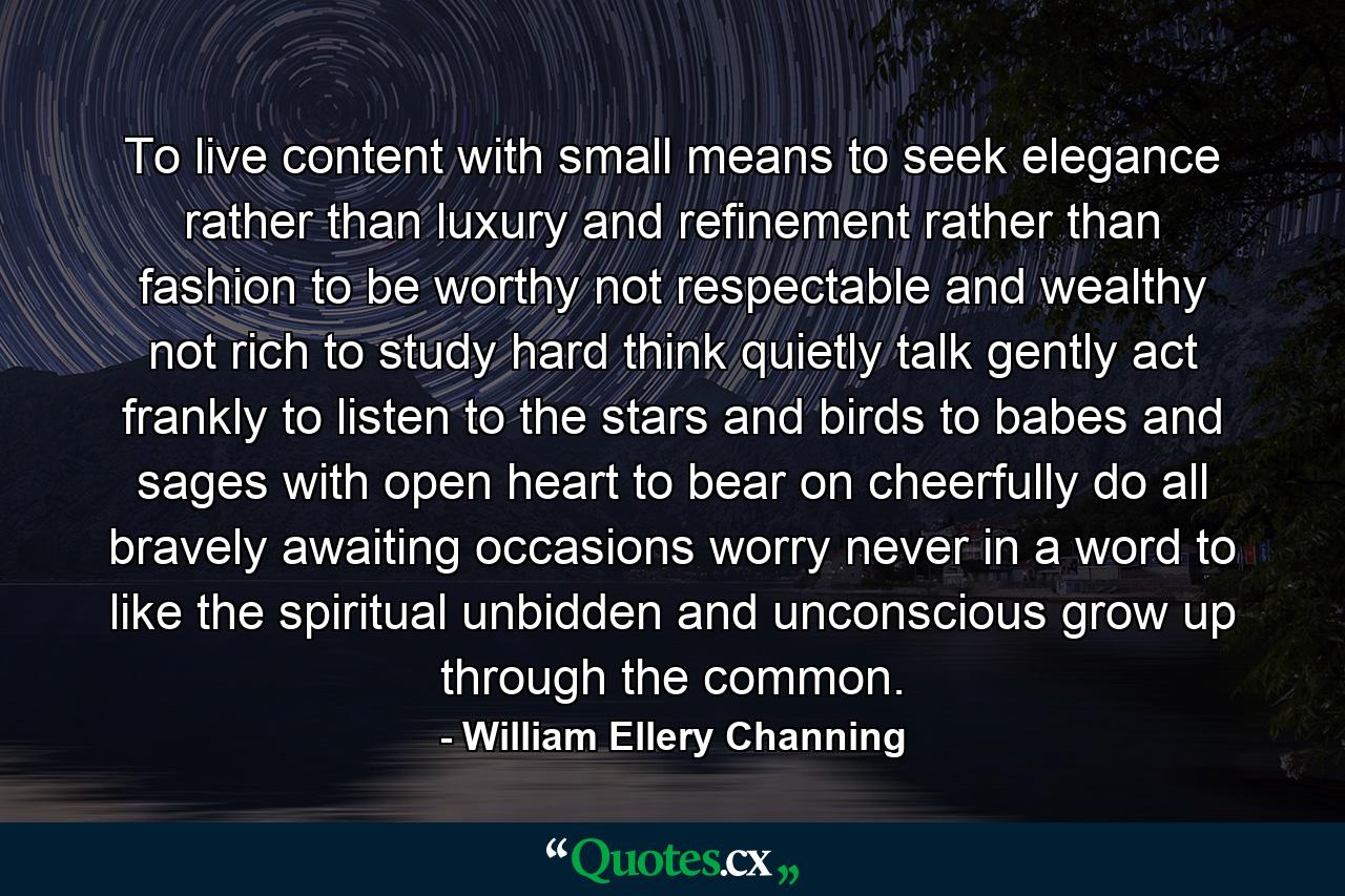 To live content with small means  to seek elegance rather than luxury  and refinement rather than fashion  to be worthy  not respectable  and wealthy  not rich  to study hard  think quietly  talk gently  act frankly  to listen to the stars and birds  to babes and sages  with open heart  to bear on cheerfully  do all bravely  awaiting occasions  worry never  in a word to  like the spiritual  unbidden and unconscious  grow up through the common. - Quote by William Ellery Channing