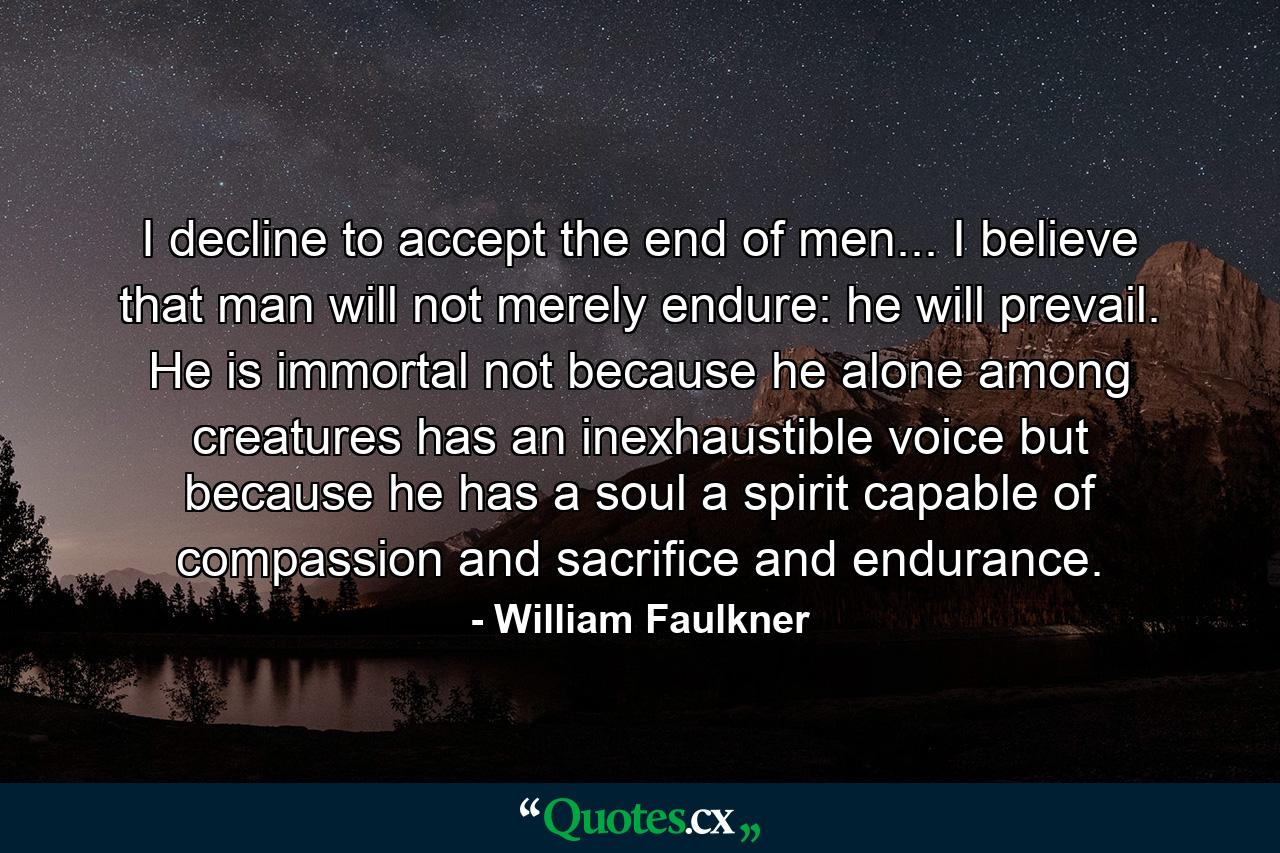 I decline to accept the end of men... I believe that man will not merely endure: he will prevail. He is immortal not because he alone among creatures has an inexhaustible voice but because he has a soul  a spirit capable of compassion and sacrifice and endurance. - Quote by William Faulkner