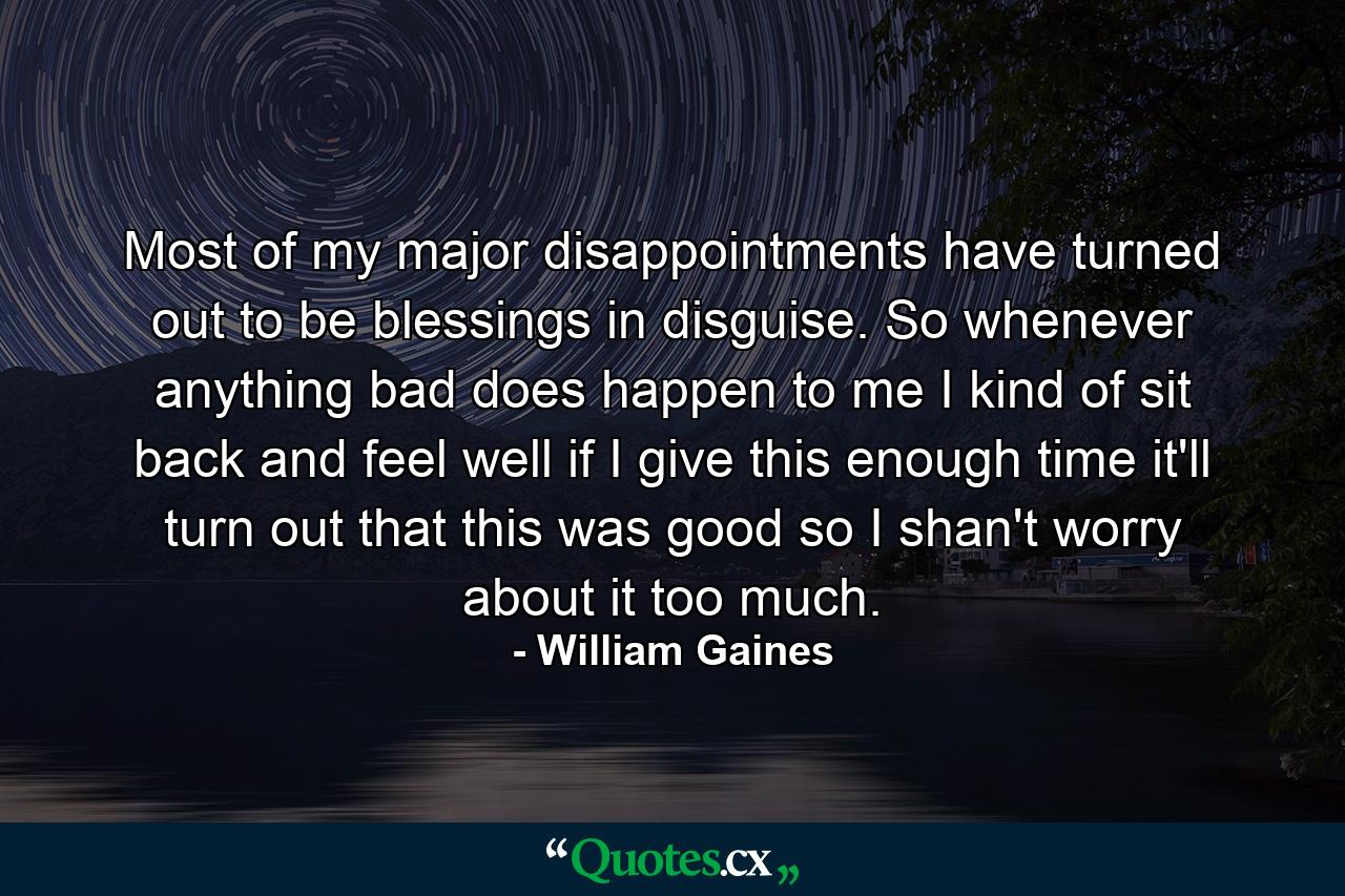 Most of my major disappointments have turned out to be blessings in disguise. So whenever anything bad does happen to me  I kind of sit back and feel  well  if I give this enough time  it'll turn out that this was good  so I shan't worry about it too much. - Quote by William Gaines