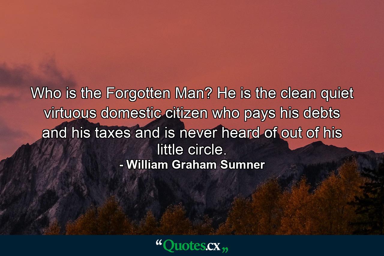 Who is the Forgotten Man? He is the clean  quiet  virtuous  domestic citizen  who pays his debts and his taxes and is never heard of out of his little circle. - Quote by William Graham Sumner