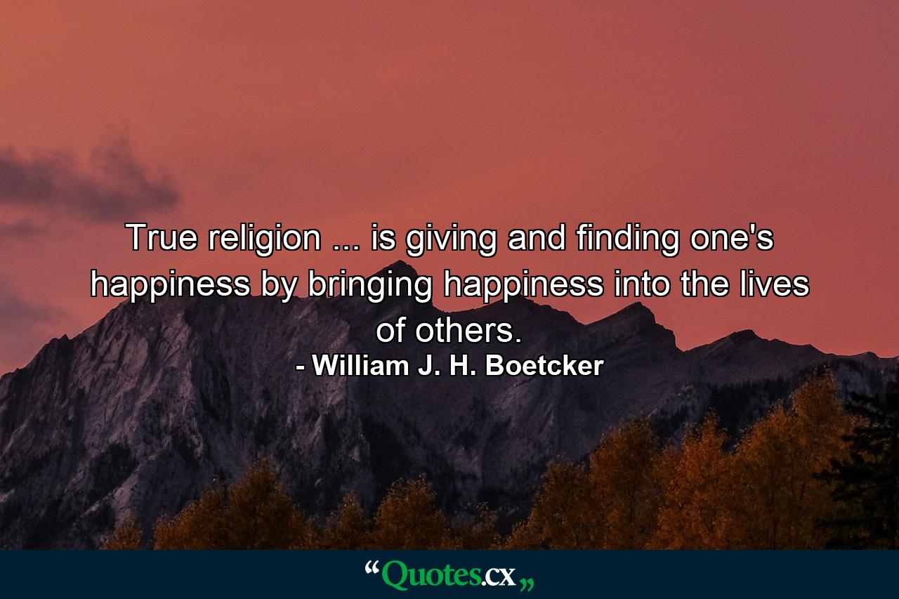 True religion ... is giving and finding one's happiness by bringing happiness into the lives of others. - Quote by William J. H. Boetcker