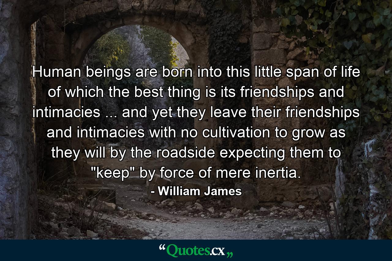 Human beings are born into this little span of life of which the best thing is its friendships and intimacies ... and yet they leave their friendships and intimacies with no cultivation  to grow as they will by the roadside  expecting them to 