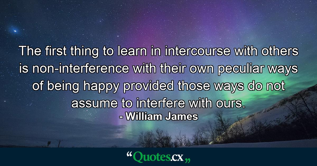 The first thing to learn in intercourse with others is non-interference with their own peculiar ways of being happy  provided those ways do not assume to interfere with ours. - Quote by William James