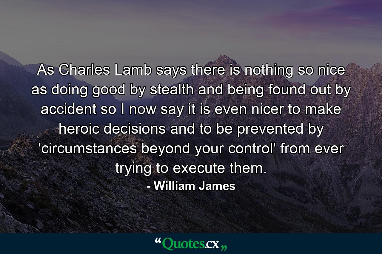 As Charles Lamb says  there is nothing so nice as doing good by stealth and being found out by accident  so I now say it is even nicer to make heroic decisions and to be prevented by 'circumstances beyond your control' from ever trying to execute them. - Quote by William James