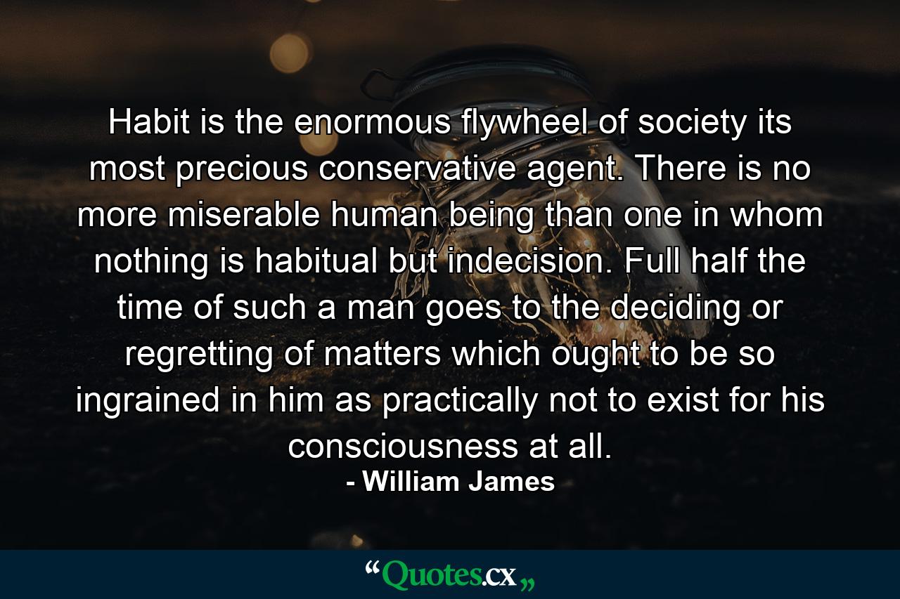 Habit is the enormous flywheel of society  its most precious conservative agent. There is no more miserable human being than one in whom nothing is habitual but indecision. Full half the time of such a man goes to the deciding  or regretting  of matters which ought to be so ingrained in him as practically not to exist for his consciousness at all. - Quote by William James