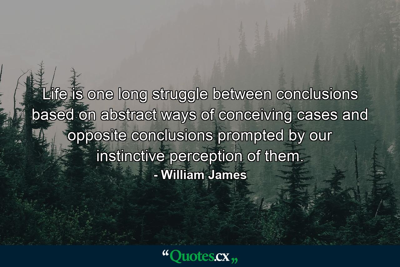 Life is one long struggle between conclusions based on abstract ways of conceiving cases  and opposite conclusions prompted by our instinctive perception of them. - Quote by William James