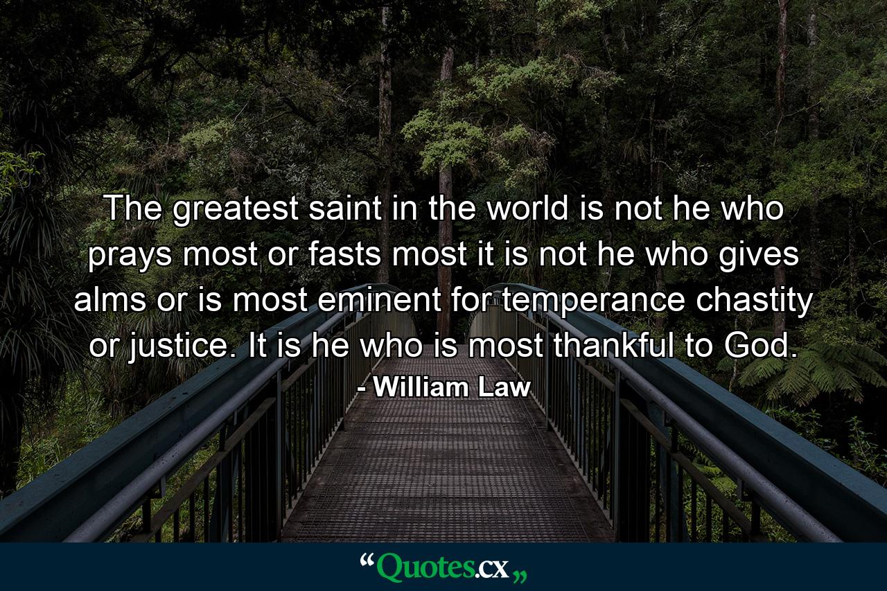 The greatest saint in the world is not he who prays most or fasts most  it is not he who gives alms  or is most eminent for temperance  chastity or justice. It is he who is most thankful to God. - Quote by William Law