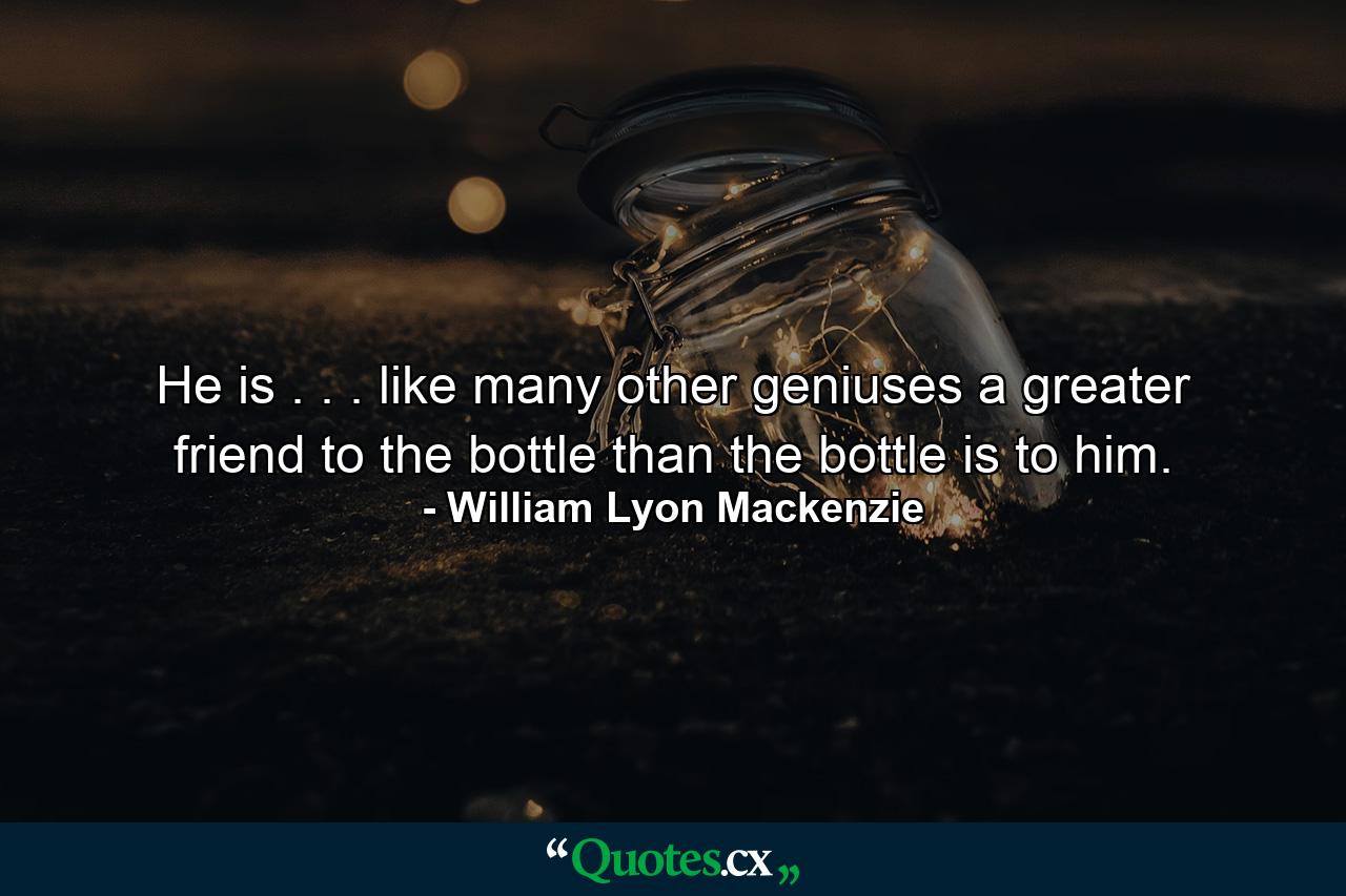 He is . . . like many other geniuses  a greater friend to the bottle  than the bottle is to him. - Quote by William Lyon Mackenzie