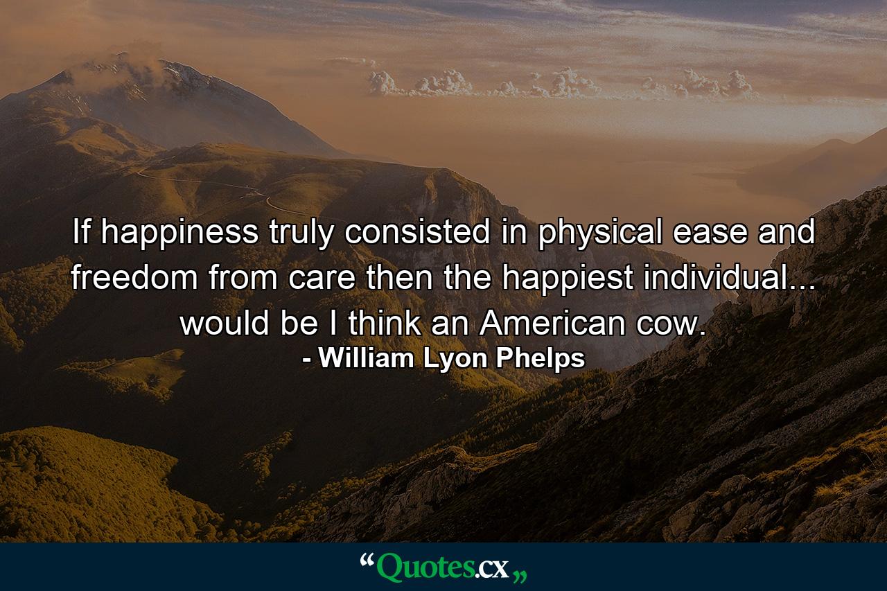 If happiness truly consisted in physical ease and freedom from care  then the happiest individual... would be  I think  an American cow. - Quote by William Lyon Phelps