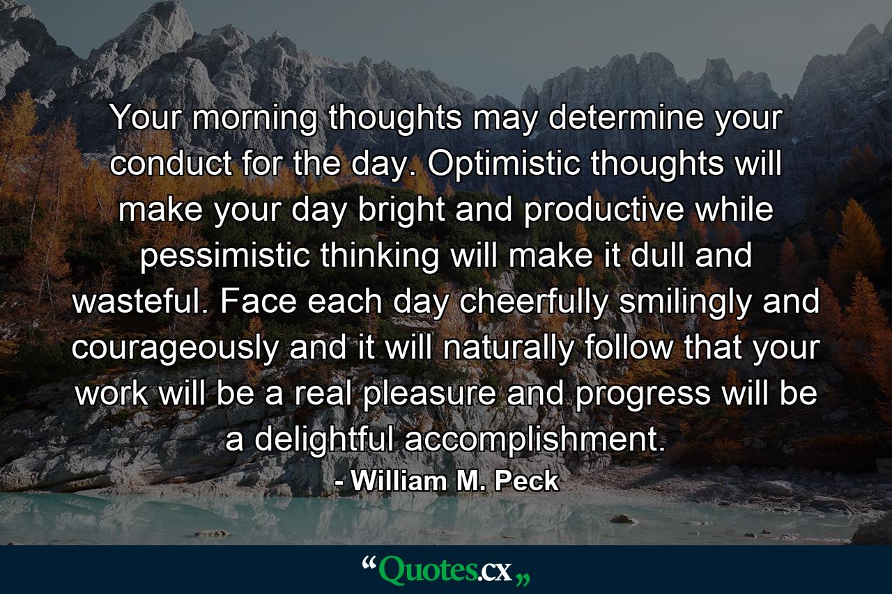 Your morning thoughts may determine your conduct for the day. Optimistic thoughts will make your day bright and productive  while pessimistic thinking will make it dull and wasteful. Face each day cheerfully  smilingly and courageously  and it will naturally follow that your work will be a real pleasure and progress will be a delightful accomplishment. - Quote by William M. Peck