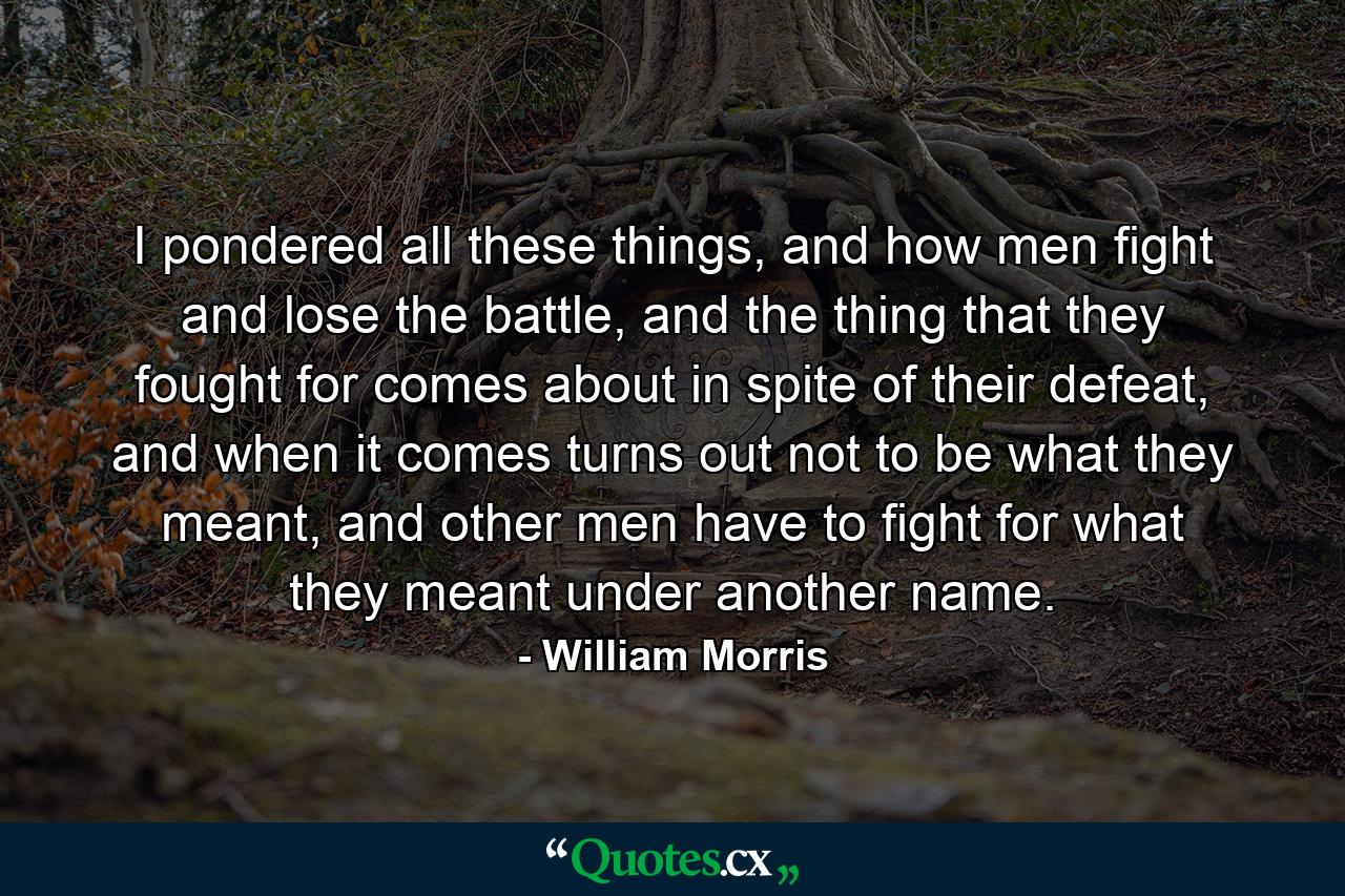 I pondered all these things, and how men fight and lose the battle, and the thing that they fought for comes about in spite of their defeat, and when it comes turns out not to be what they meant, and other men have to fight for what they meant under another name. - Quote by William Morris