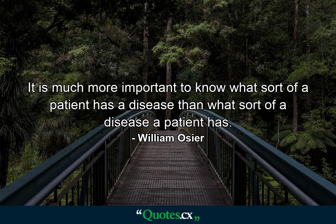 It is much more important to know what sort of a patient has a disease than what sort of a disease a patient has. - Quote by William Osier