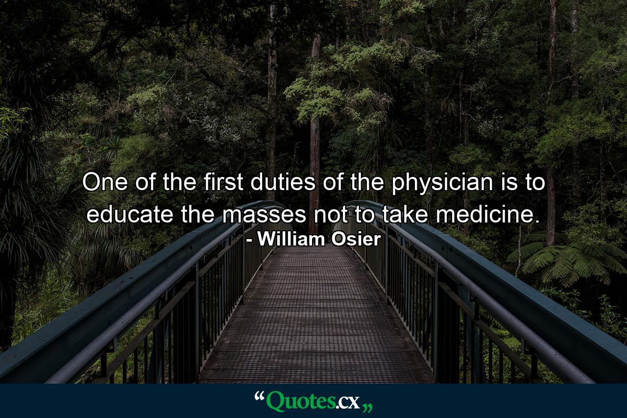 One of the first duties of the physician is to educate the masses not to take medicine. - Quote by William Osier