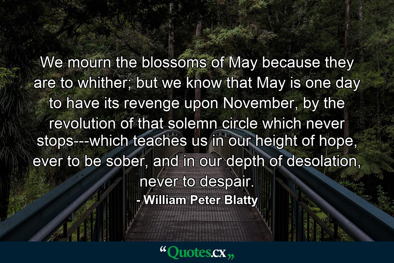 We mourn the blossoms of May because they are to whither; but we know that May is one day to have its revenge upon November, by the revolution of that solemn circle which never stops---which teaches us in our height of hope, ever to be sober, and in our depth of desolation, never to despair. - Quote by William Peter Blatty