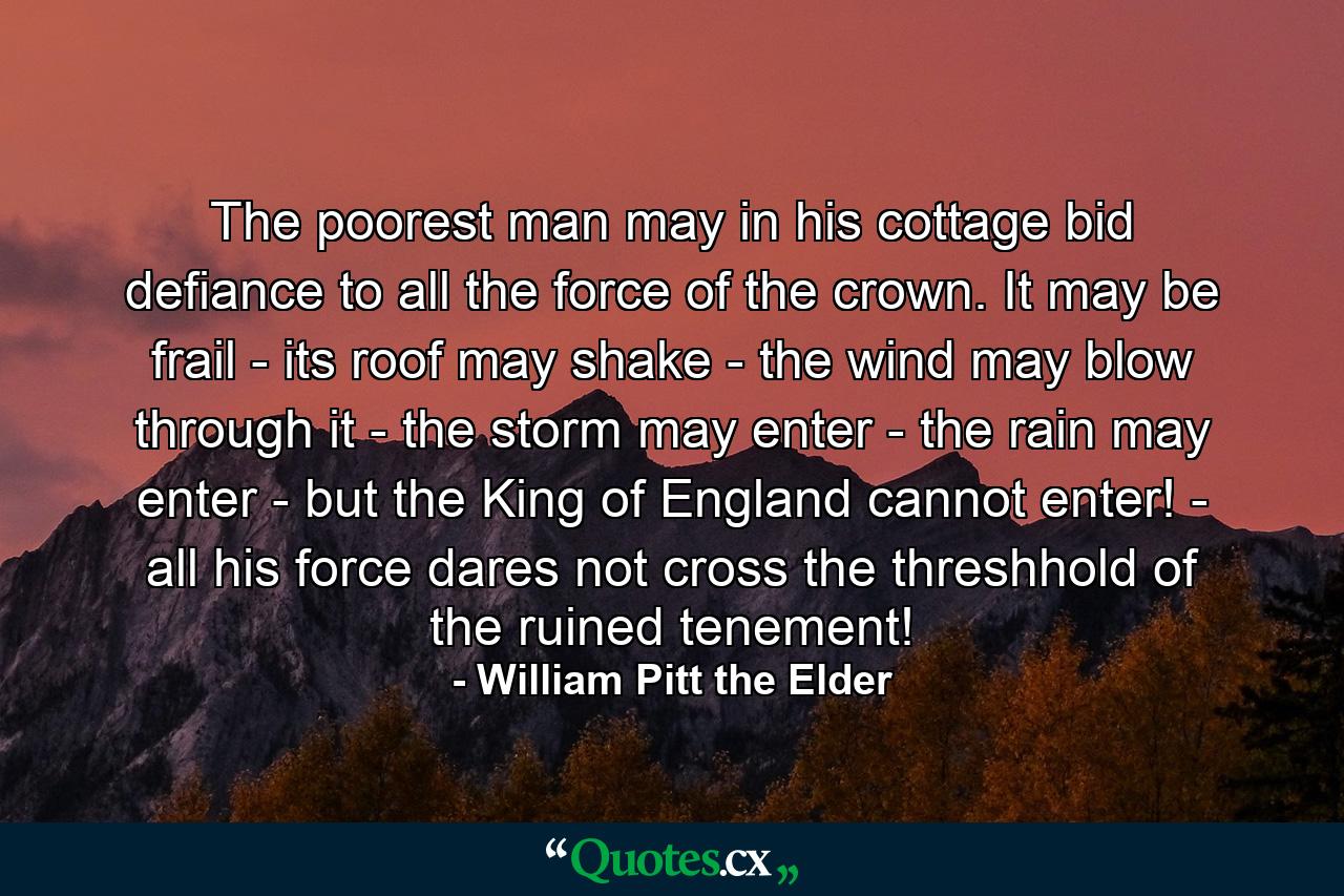 The poorest man may in his cottage bid defiance to all the force of the crown. It may be frail - its roof may shake - the wind may blow through it - the storm may enter - the rain may enter - but the King of England cannot enter! - all his force dares not cross the threshhold of the ruined tenement! - Quote by William Pitt the Elder