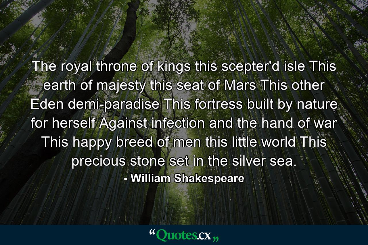 The royal throne of kings  this scepter'd isle  This earth of majesty  this seat of Mars  This other Eden  demi-paradise  This fortress built by nature for herself Against infection and the hand of war  This happy breed of men  this little world  This precious stone set in the silver sea. - Quote by William Shakespeare