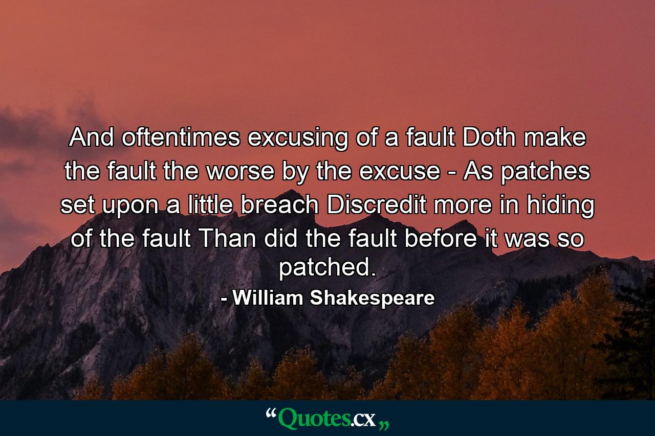 And oftentimes  excusing of a fault Doth make the fault the worse by the excuse  -  As patches  set upon a little breach  Discredit more in hiding of the fault Than did the fault before it was so patched. - Quote by William Shakespeare