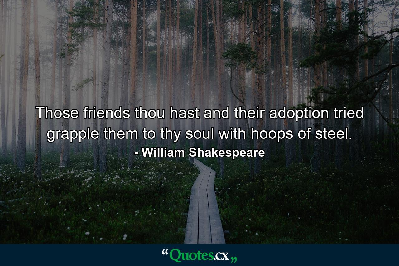 Those friends thou hast  and their adoption tried  grapple them to thy soul with hoops of steel. - Quote by William Shakespeare