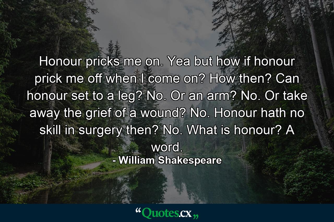 Honour pricks me on. Yea  but how if honour prick me off when I come on? How then? Can honour set to a leg? No. Or an arm? No. Or take away the grief of a wound? No. Honour hath no skill in surgery  then? No. What is honour? A word. - Quote by William Shakespeare