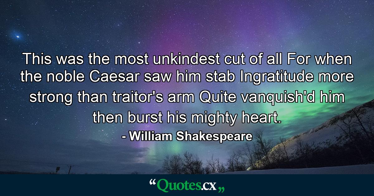 This was the most unkindest cut of all  For when the noble Caesar saw him stab  Ingratitude  more strong than traitor's arm  Quite vanquish'd him  then burst his mighty heart. - Quote by William Shakespeare