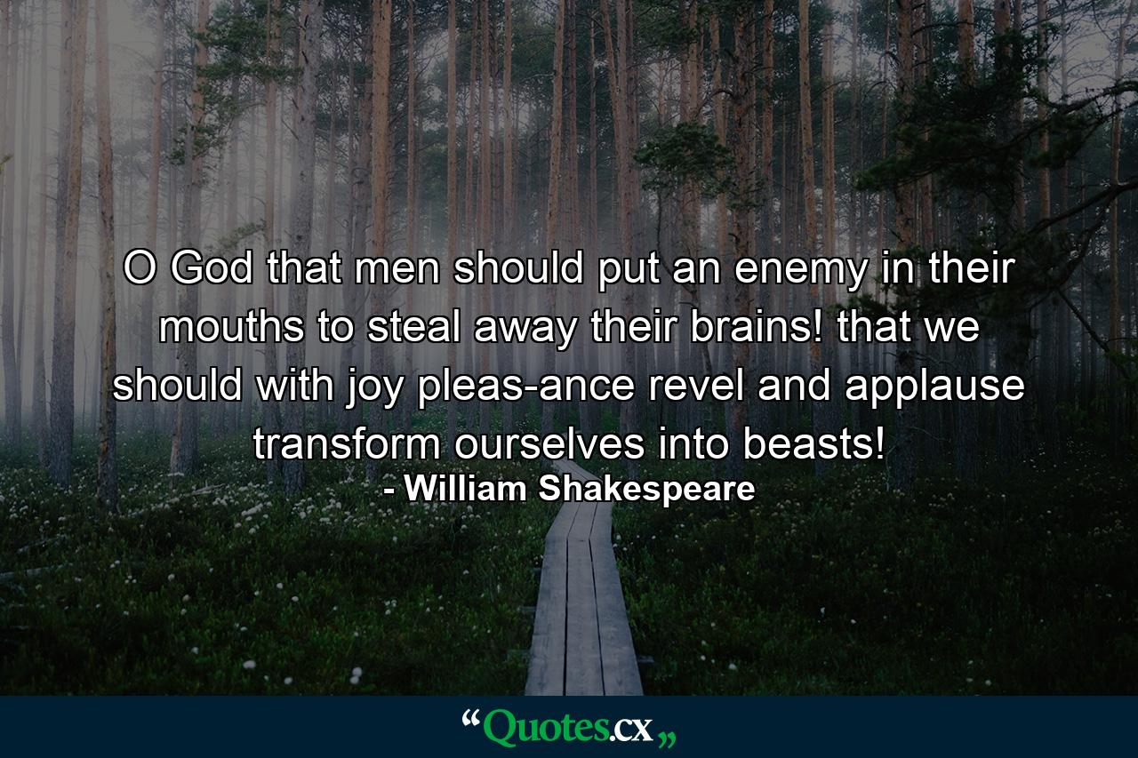 O God  that men should put an enemy in their mouths to steal away their brains! that we should  with joy  pleas-ance  revel  and applause  transform ourselves into beasts! - Quote by William Shakespeare