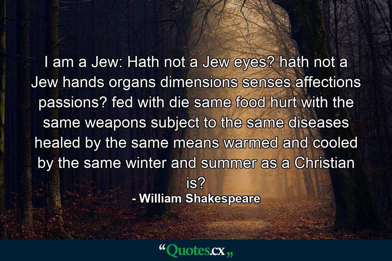 I am a Jew: Hath not a Jew eyes? hath not a Jew hands  organs  dimensions  senses  affections  passions? fed with die same food  hurt with the same weapons  subject to the same diseases  healed by the same means  warmed and cooled by the same winter and summer  as a Christian is? - Quote by William Shakespeare