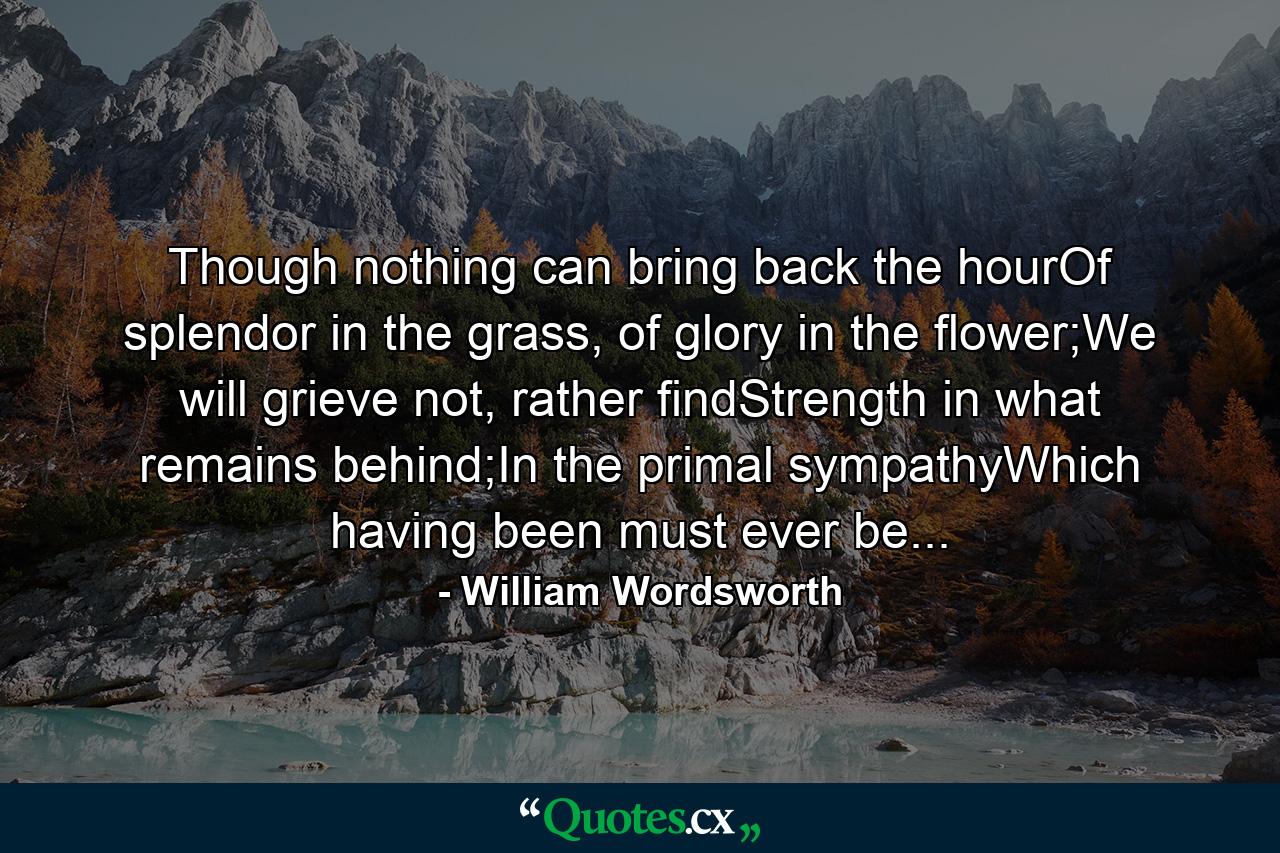 Though nothing can bring back the hourOf splendor in the grass, of glory in the flower;We will grieve not, rather findStrength in what remains behind;In the primal sympathyWhich having been must ever be... - Quote by William Wordsworth