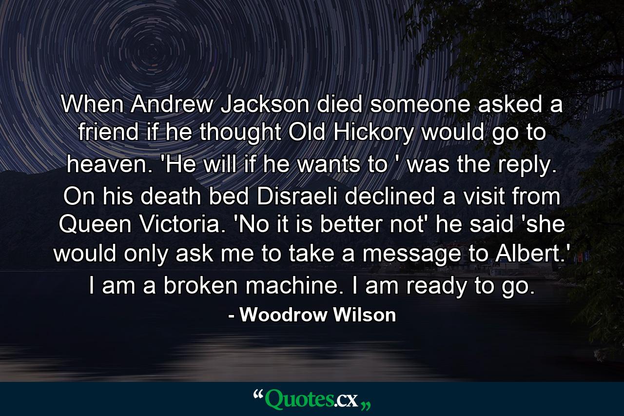 When Andrew Jackson died someone asked a friend if he thought Old Hickory would go to heaven. 'He will if he wants to ' was the reply. On his death bed Disraeli declined a visit from Queen Victoria. 'No  it is better not'  he said  'she would only ask me to take a message to Albert.' I am a broken machine. I am ready to go. - Quote by Woodrow Wilson