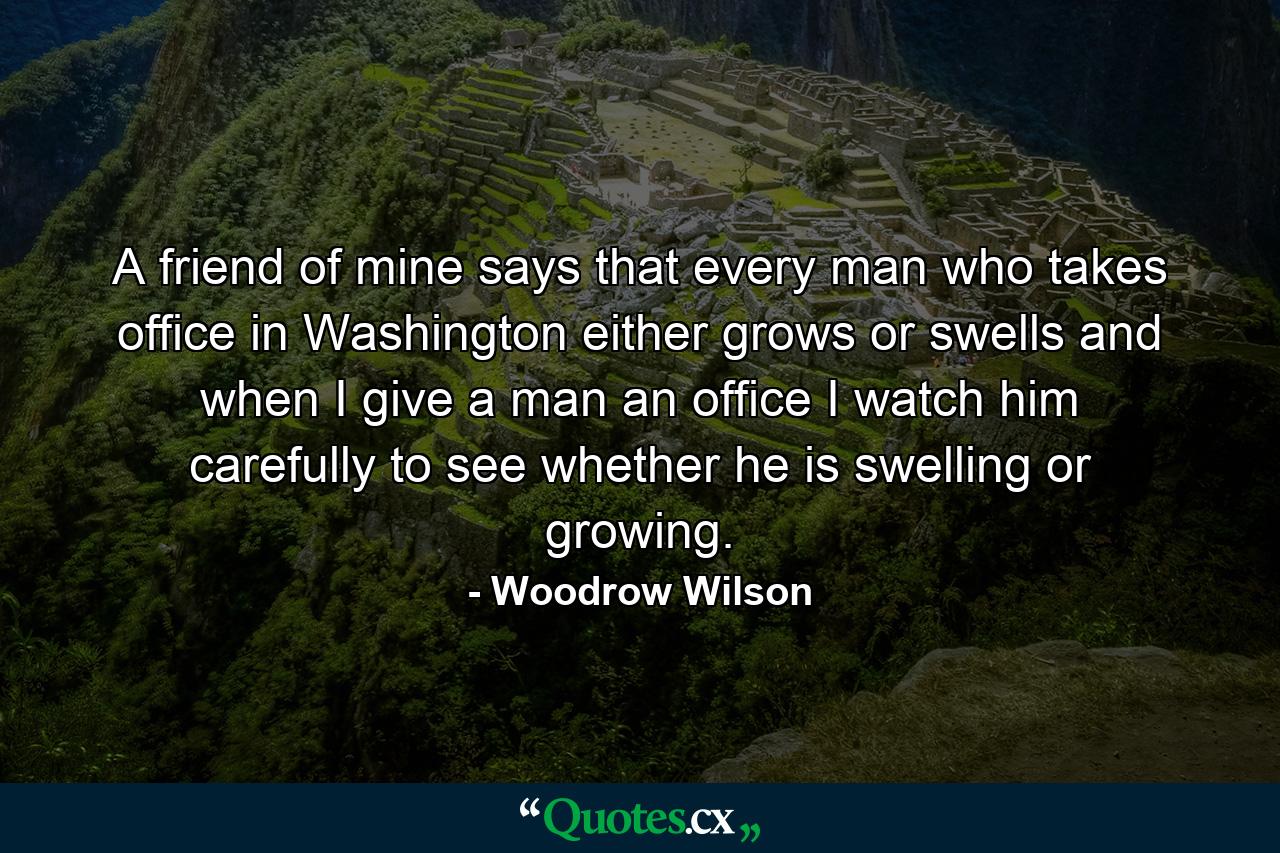 A friend of mine says that every man who takes office in Washington either grows or swells  and when I give a man an office  I watch him carefully to see whether he is swelling or growing. - Quote by Woodrow Wilson