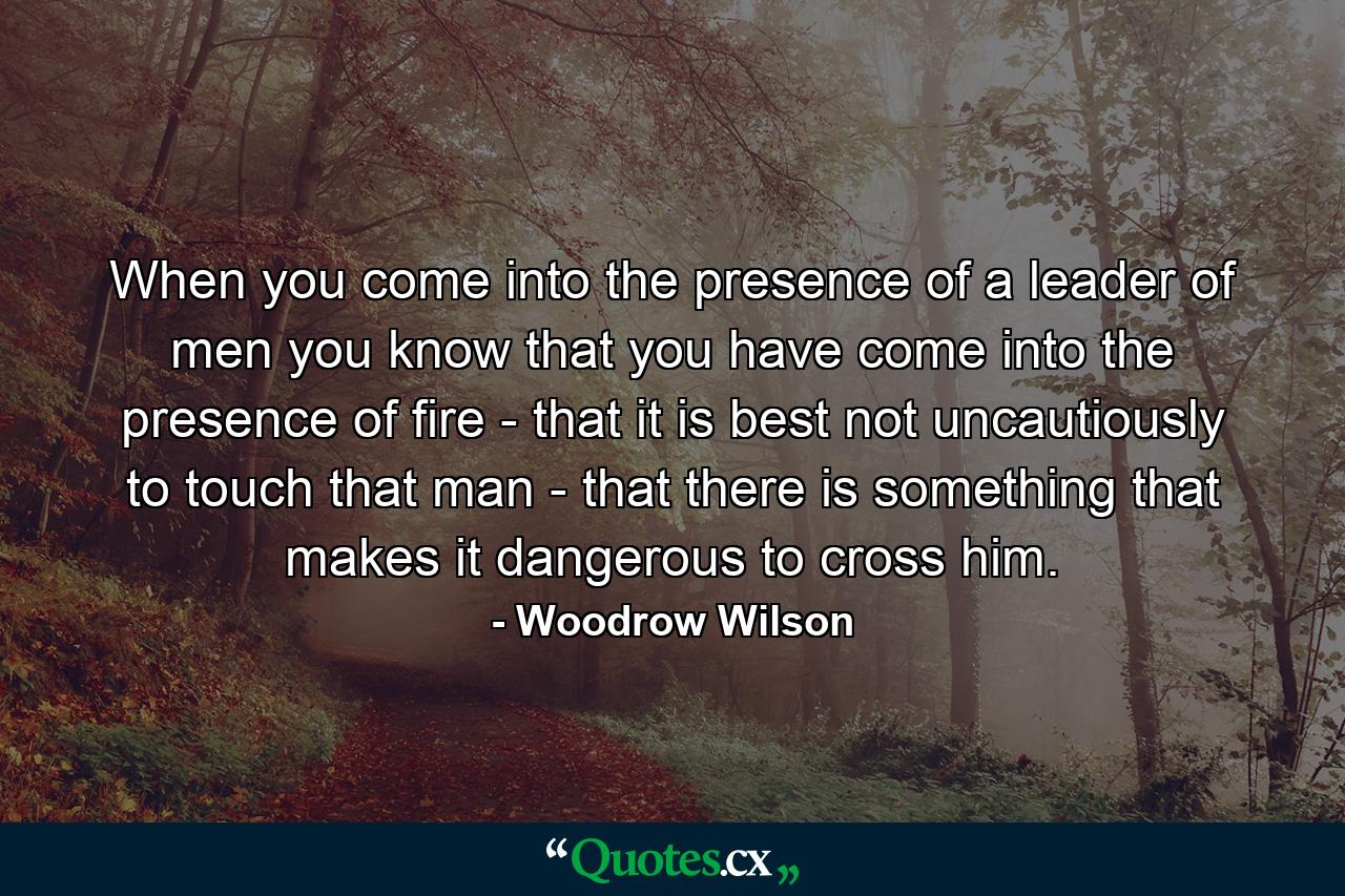 When you come into the presence of a leader of men  you know that you have come into the presence of fire - that it is best not uncautiously to touch that man - that there is something that makes it dangerous to cross him. - Quote by Woodrow Wilson