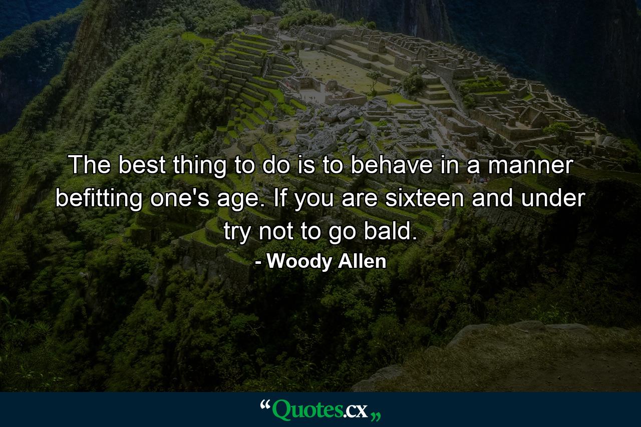 The best thing to do is to behave in a manner befitting one's age. If you are sixteen and under  try not to go bald. - Quote by Woody Allen