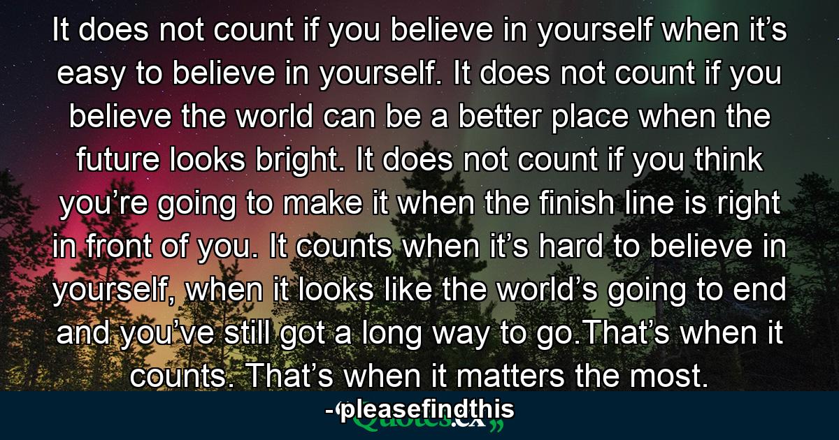 It does not count if you believe in yourself when it’s easy to believe in yourself. It does not count if you believe the world can be a better place when the future looks bright. It does not count if you think you’re going to make it when the finish line is right in front of you. It counts when it’s hard to believe in yourself, when it looks like the world’s going to end and you’ve still got a long way to go.That’s when it counts. That’s when it matters the most. - Quote by pleasefindthis