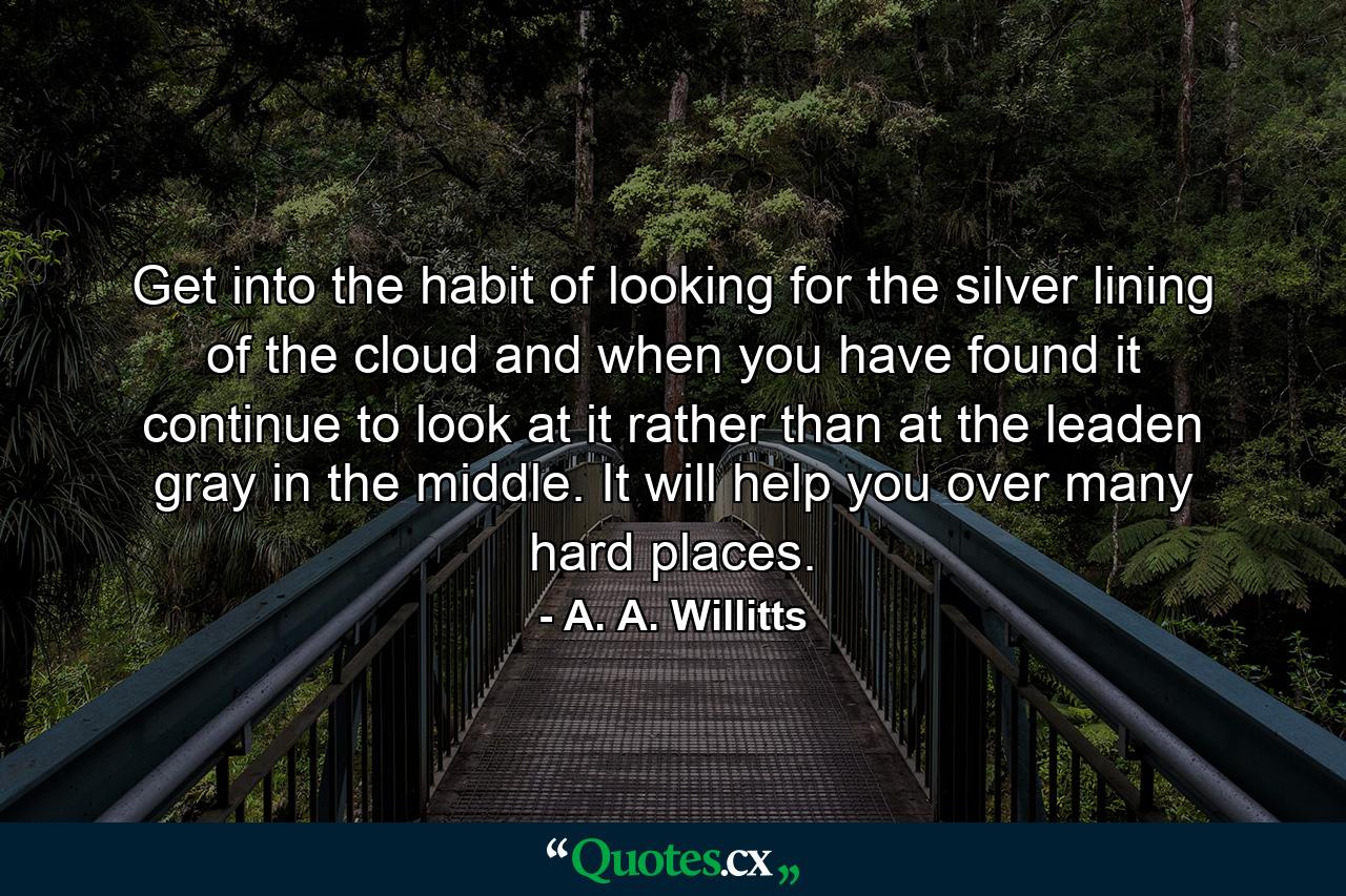 Get into the habit of looking for the silver lining of the cloud  and  when you have found it  continue to look at it  rather than at the leaden gray in the middle. It will help you over many hard places. - Quote by A. A. Willitts