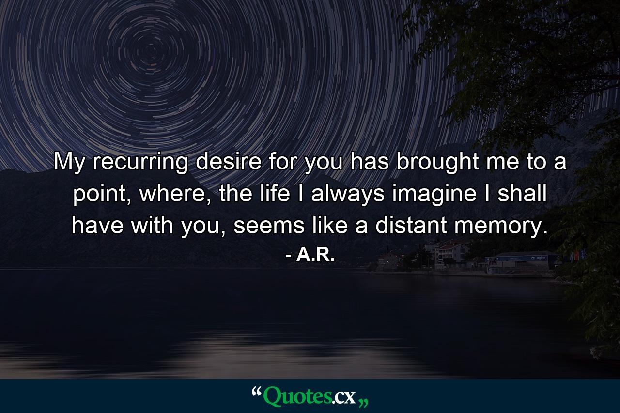 My recurring desire for you has brought me to a point, where, the life I always imagine I shall have with you, seems like a distant memory. - Quote by A.R.