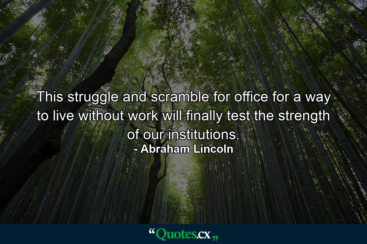 This struggle and scramble for office  for a way to live without work  will finally test the strength of our institutions. - Quote by Abraham Lincoln