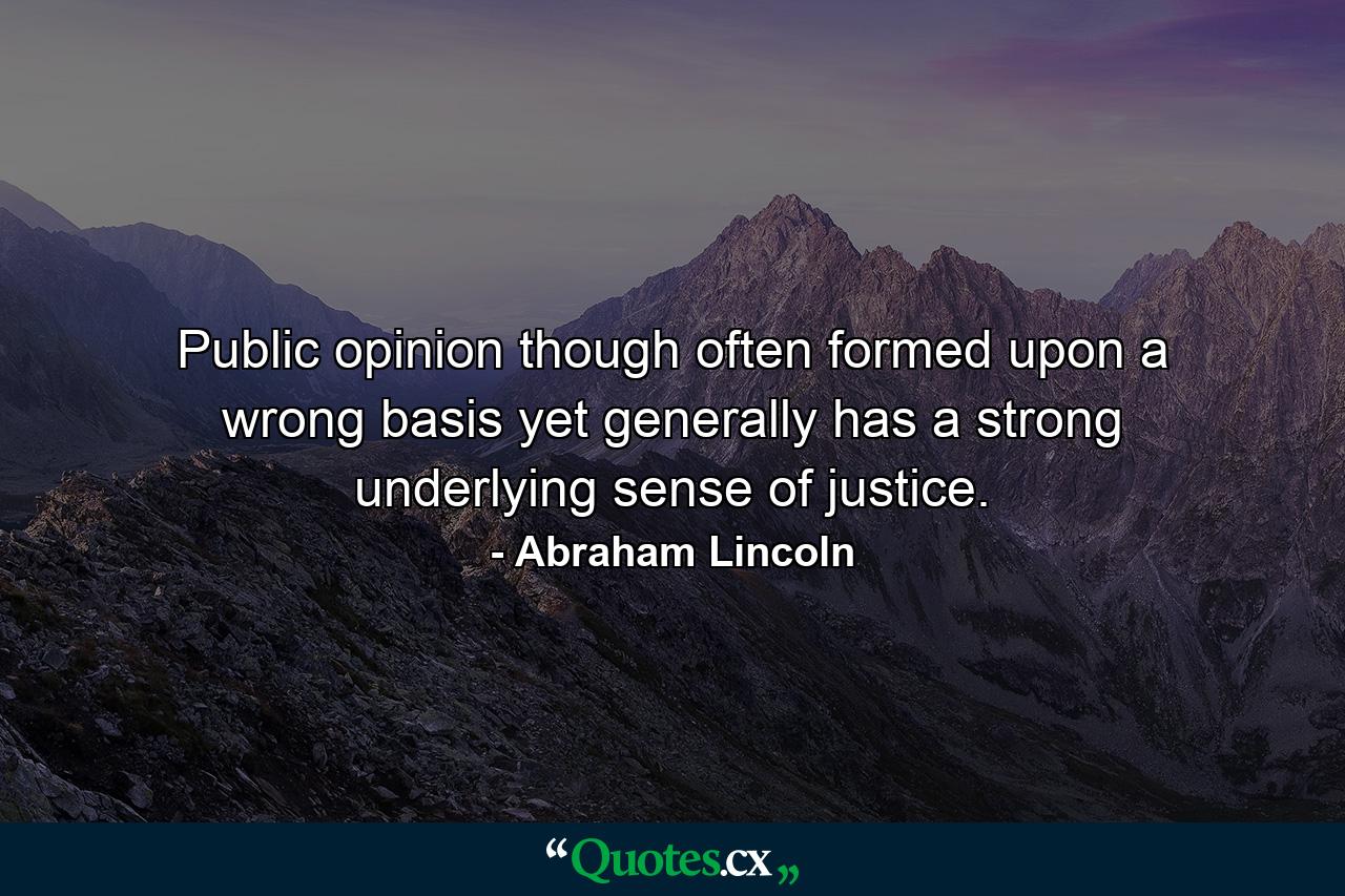 Public opinion  though often formed upon a wrong basis  yet generally has a strong underlying sense of justice. - Quote by Abraham Lincoln