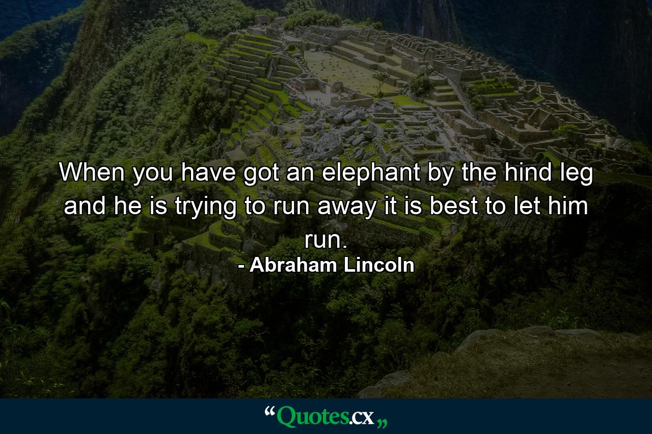 When you have got an elephant by the hind leg  and he is trying to run away  it is best to let him run. - Quote by Abraham Lincoln