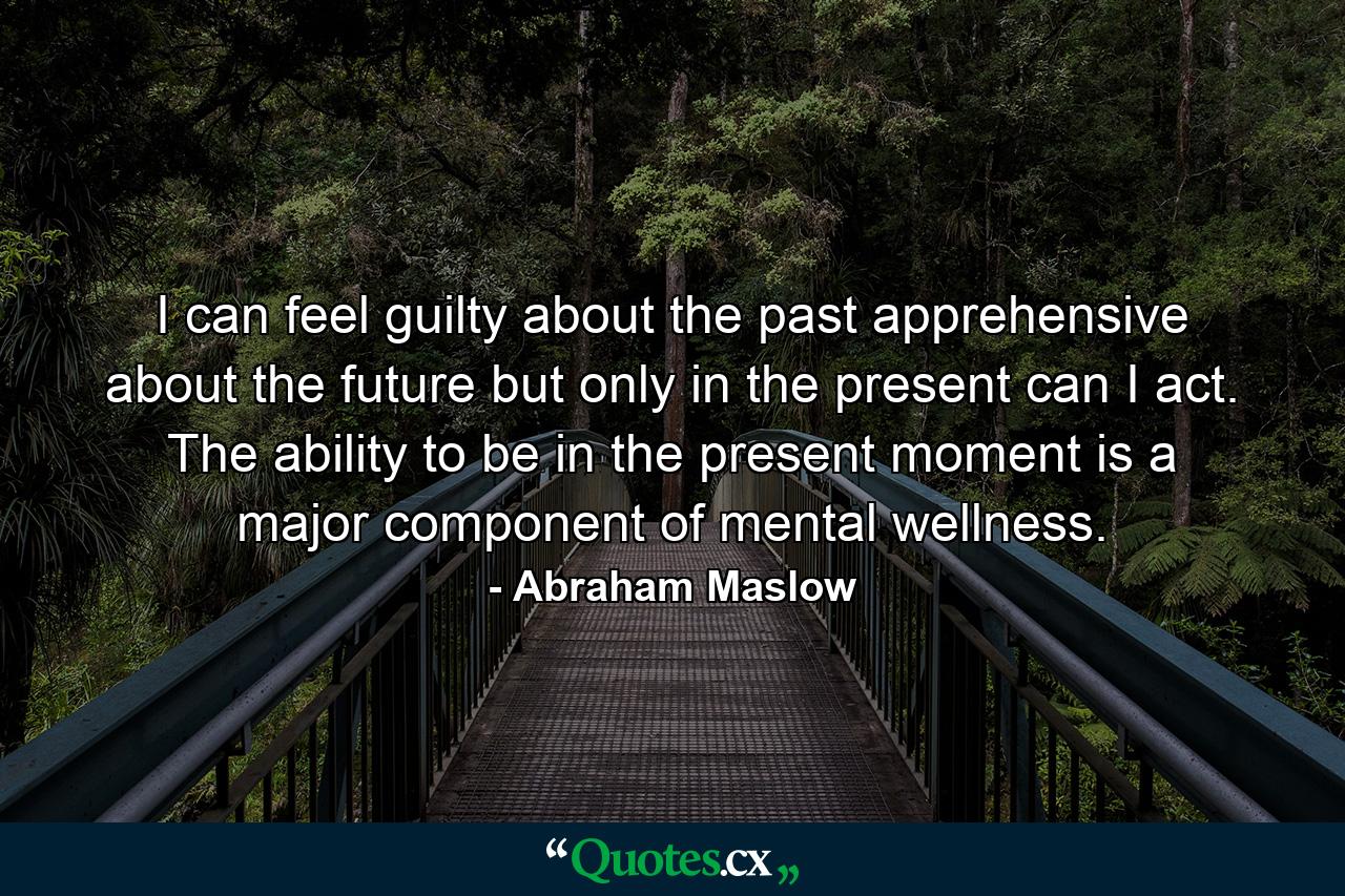 I can feel guilty about the past  apprehensive about the future  but only in the present can I act. The ability to be in the present moment is a major component of mental wellness. - Quote by Abraham Maslow