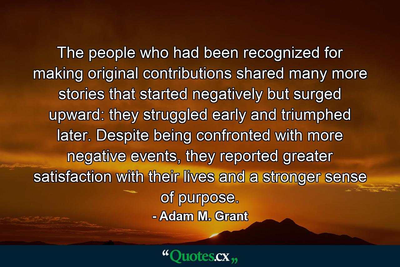 The people who had been recognized for making original contributions shared many more stories that started negatively but surged upward: they struggled early and triumphed later. Despite being confronted with more negative events, they reported greater satisfaction with their lives and a stronger sense of purpose. - Quote by Adam M. Grant