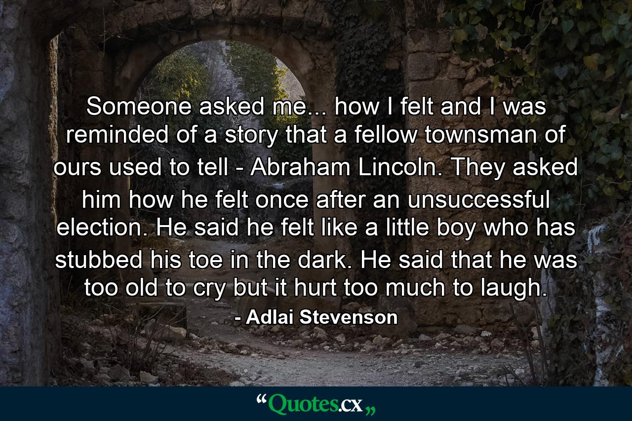 Someone asked me... how I felt and I was reminded of a story that a fellow townsman of ours used to tell - Abraham Lincoln. They asked him how he felt once after an unsuccessful election. He said he felt like a little boy who has stubbed his toe in the dark. He said that he was too old to cry  but it hurt too much to laugh. - Quote by Adlai Stevenson