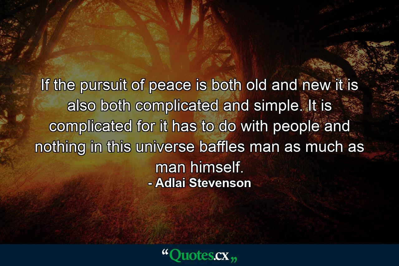 If the pursuit of peace is both old and new  it is also both complicated and simple. It is complicated  for it has to do with people  and nothing in this universe baffles man as much as man himself. - Quote by Adlai Stevenson